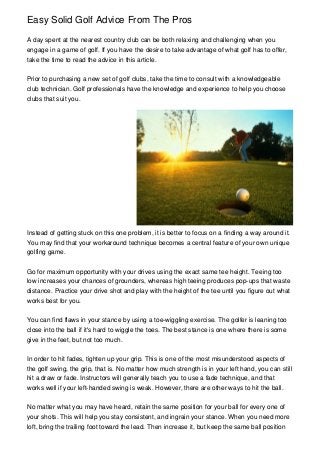 Easy Solid Golf Advice From The Pros

A day spent at the nearest country club can be both relaxing and challenging when you
engage in a game of golf. If you have the desire to take advantage of what golf has to offer,
take the time to read the advice in this article.


Prior to purchasing a new set of golf clubs, take the time to consult with a knowledgeable
club technician. Golf professionals have the knowledge and experience to help you choose
clubs that suit you.




Instead of getting stuck on this one problem, it is better to focus on a finding a way around it.
You may find that your workaround technique becomes a central feature of your own unique
golfing game.


Go for maximum opportunity with your drives using the exact same tee height. Teeing too
low increases your chances of grounders, whereas high teeing produces pop-ups that waste
distance. Practice your drive shot and play with the height of the tee until you figure out what
works best for you.


You can find flaws in your stance by using a toe-wiggling exercise. The golfer is leaning too
close into the ball if it's hard to wiggle the toes. The best stance is one where there is some
give in the feet, but not too much.


In order to hit fades, tighten up your grip. This is one of the most misunderstood aspects of
the golf swing, the grip, that is. No matter how much strength is in your left hand, you can still
hit a draw or fade. Instructors will generally teach you to use a fade technique, and that
works well if your left-handed swing is weak. However, there are other ways to hit the ball.


No matter what you may have heard, retain the same position for your ball for every one of
your shots. This will help you stay consistent, and ingrain your stance. When you need more
loft, bring the trailing foot toward the lead. Then increase it, but keep the same ball position
 
