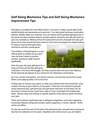 Golf Swing Mechanics Tips and Golf Swing Mechanics
Improvement Tips


Golf game is probably the most difficult sport in the world. It takes a great deal of skill,
mental fortitude and perseverance to excel at it. You need great hand-eye coordination,
balance, athletic ability and creativity. You can receive all the greatest golf game tips in
the world and take countless lessons and get superior instruction and still can't seem to
gain any consistency. Medicus Driver Of course there are tons of people who play golf
game just to hack around and have some fun. But more avid players are always looking
for ways to improve their golf swing
mechanics and their overall game.

The problem is that golf game is a very
difficult game to master and you don't
have the time it takes to practice,
practice, practice to really improve
significantly.

Even the guys who play golf game for a
living and have get the best golf game
instruction in the world still struggle. And they practice each and every day! Medicus
Driver improves all aspects of your swing from the takeaway to downswing.

So if you are like most golfers, you want to improve, not just hack around the course.
When you're playing badly it isn't a lot of fun

Finding ways to improve your game, to make your practice time more beneficial, is the
number one way to get a head up on the game. There are a lot of places to get golf
swing mechanics tips, golf game tips and golf game instruction so that when you do
have time to hit the course, you'll have a plan in mind. It shouldn't be mindless play
either. Having a plan and working on specific aspects of the swing or game should be
your goal.

There are hundreds of golf game tips in golf game magazines, consumer magazines,
Consumers Reports ratings and reviews, sports magazines, in books, eBooks’. DVDs,
online and offline.

On this site you'll find some of the best of the golf game facts and golf swing mechanics
tips that I've collected over the years. Hopefully some will be new to you and helpful.
 