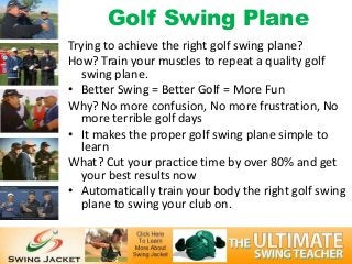 Golf Swing Plane
Trying to achieve the right golf swing plane?
How? Train your muscles to repeat a quality golf
  swing plane.
• Better Swing = Better Golf = More Fun
Why? No more confusion, No more frustration, No
  more terrible golf days
• It makes the proper golf swing plane simple to
  learn
What? Cut your practice time by over 80% and get
  your best results now
• Automatically train your body the right golf swing
  plane to swing your club on.
 