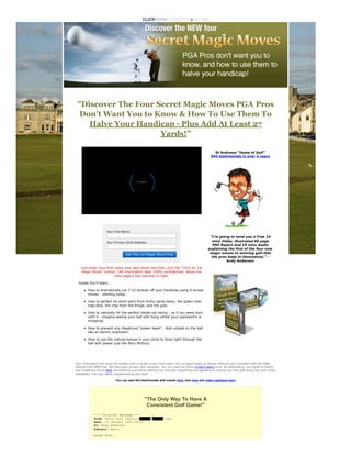 "Discover The Four Secret Magic Moves PGA Pros
Don't Want You to Know & How To Use Them To
Halve Your Handicap - Plus Add At Least 27
Yards!”
 
Your First Name:
Your Primary Email Address:
Get The 1st Magic Move Free
Just enter your first name and valid email and then click the “Click for 1st
Magic Move!” button. (All information kept 100% confidential). Allow the
next page a few seconds to load.
Inside You'll learn...
How to dramatically cut 7-12 strokes off your handicap using 4 simple
moves - starting today
How to perfect he short pitch from thirty yards down, the green-side
trap shot, the chip from the fringe, and the putt.
How to naturally hit the perfect inside-out swing - as if you were born
with it - imagine seeing your ball still rising whilst your opponent's is
dropping!
How to prevent any disastrous "power leaks" - And unload on the ball
like an atomic explosion!
How to use the natural torque in your pivot to blow right through the
ball with power just like Rory McIlroy!
 
St Andrews "Home of Golf"


944 testimonials in over 4 years


"I'm going to send you a Free 14
mins Video, illustrated 60 page
PDF Report and 19 mins Audio
explaining the first of the four new
magic moves to winning golf that
the pros keep to themselves." -
Andy Anderson
 
Your information will never be traded, sold or given to any third party. Our no-spam policy is strictly enforced and complies with the 2004
Federal CAN-SPAM law. We take your privacy very seriously. You can read our entire privacy policy here. By subscribing, you agree to terms
and conditions found here. By entering your email address you are also requesting and agreeing to receive our free golf swing tips and myths
newsletter. You may easily unsubscribe at any time.
You can read 944 testimonials with emails here, also here and video reactions here.
"The Only Way To Have A


Consistent Golf Game!"
-----Original Message-----


From: Jerry Cook [mailto:xxxxxx@xxxxxx.com]


Sent: 15 January 2009 09:32


To: Andy Anderson


Subject: Hello
Howdy Andy...
LOADING
 
