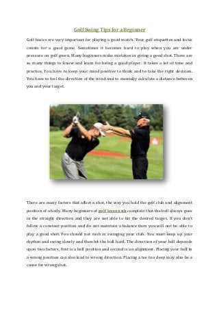Golf Swing Tips for a Beginner
Golf basics are very important for playing a good match. Your golf etiquettes and focus
counts for a good game. Sometimes it becomes hard to play when you are under
pressure on golf green. Many beginners make mistakes in giving a good shot. There are
so many things to know and learn for being a good player. It takes a lot of time and
practice. You have to keep your mind positive to think and to take the right decision.
You have to feel the direction of the wind and to mentally calculate a distance between
you and your target.

There are many factors that affect a shot, the way you hold the golf club and alignment
position of a body. Many beginners of golf lesson uk complain that the ball always goes
in the straight direction and they are not able to hit the desired target. If you don’t
follow a constant position and do not maintain a balance then you will not be able to
play a good shot. You should not rush in swinging your club. You must keep up your
rhythm and swing slowly and then hit the ball hard. The direction of your ball depends
upon two factors, first is a ball position and second is an alignment. Placing your ball in
a wrong position can also lead to wrong direction. Placing a tee too deep may also be a
cause for wrong shot.

 