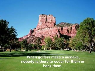 When golfers make a mistake, nobody is there to cover for them or back them. 
