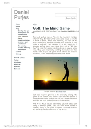6/18/2018 Golf: The Mind Game - Daniel Purjes
https://sites.google.com/site/danielpurjesus/blog/Golf-The-Mind-Game 1/2
Daniel
Purjes
Home
About
Blog
Develop that eye:
Photography tips
for beginners
Golf: The Mind
Game
How CrossFit has
become a sport
unto its own
The amazing
benefits of having
a home gym
Contact
Sitemap
Social Links
Twitter
Wordpress
About Me
Pinterest
Behance
Blog >
Golf: The Mind Game
posted May 29, 2018, 11:33 PM by Daniel Purjes [ updated May 29, 2018, 11:35
PM ]
The best golfers have a “live in the moment” mindset
wherein they develop tunnel vision and focus on what’s
in front of them. When this happens, the rest of the
world fades away and only the next shot matters. If they
make a mistake, they seldom, if at all, dwell on it.
Veteran golfers even have what they call a “10 Yard
Rule” to help them cope with the stress of playing a bad
hole. They vent internally, scolding themselves in their
minds until they’re 10 yards from where the mistake
occurred. That’s when they stop and calm down.
Image source: Pixabay.com
Golf also requires players to be mentally strong. The
game is not a short one, and it’s very easy for people to
just put their hands up and call it a day. Those who finish
all holes are truly determined and strong-willed.
And if you have trouble convincing yourself about golf
being a mental game, just see how much stress is
relieved being in the great outdoors, breathing in fresh
air, and enjoying the calmness of the world.
Search this site
 