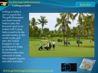 Go Heritage India Journeys
        Golfing in India           Book Now

Golfing in India is
sure to a great fun.
The golf aficionados
can head towards
India to play this
favourite sport in an
Indian Golf Course.
India is said to be the
second country in the
world to play golf
after the United
Kingdom. It was
introduced in India
by the British.
Britishers when they
colonized in India
they engaged in game
and other activities.


www.goheritageindiajourneys.com/
 