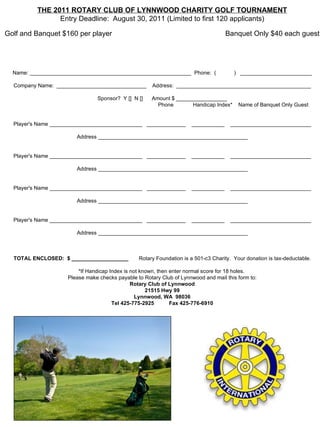 THE 2011 ROTARY CLUB OF LYNNWOOD CHARITY GOLF TOURNAMENT Entry Deadline:  August 30, 2011 (Limited to first 120 applicants)   Golf and Banquet $160 per player                                                         Banquet Only $40 each guest   Name: ______________________________________________________  Phone:  (            )   ________________________   Company Name:  ______________________________    Address:  _____________________________________________   Sponsor?  Y []  N []      Amount $ _________________                                                                                                 Phone             Handicap Index*    Name of Banquet Only Guest     Player's Name _______________________________   _____________    ___________    ___________________________   Address __________________________________________________     Player's Name _______________________________   _____________    ___________    ___________________________   Address __________________________________________________     Player's Name _______________________________   _____________    ___________    ___________________________   Address __________________________________________________     Player's Name _______________________________   _____________    ___________    ___________________________   Address __________________________________________________                                                                                                                                                                           TOTAL ENCLOSED:  $ ___________________        Rotary Foundation is a 501-c3 Charity.  Your donation is tax-deductable.   *If Handicap Index is not known, then enter normal score for 18 holes.   Please make checks payable to Rotary Club of Lynnwood and mail this form to: Rotary Club of Lynnwood 21515 Hwy 99 Lynnwood, WA  98036 Tel 425-775-2925          Fax 425-776-6910 
