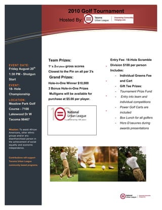 2010 Golf TournamentHosted By: Tacoma Urban League<br />Team Prizes: 1st & 2nd place gross scoresClosest to the Pin on all par 3's Grand Prizes: Hole-in-One Winner $10,000 3 Bonus Hole-in-One Prizes  Mulligans will be available for purchase at $5.00 per player. EVENT DATE:Friday August 20th 1:30 PM - Shotgun StartEVENT:18- Hole Championship LOCATION:Meadow Park Golf Course - 7108 Lakewood Dr W Tacoma 98467 Mission: To assist African Americans, other ethnic groups and/or any disenfranchised person in the achievement of social equality and economic independence.Contributions will support Tacoma Urban League community based programs. Entry Fee: 18-Hole Scramble Division $100 per personIncludes:Individual Greens Fee and CartGift Tee Prizes:Tournament Prize Fund  Entry into team and individual competitionsPower Golf Carts are includedBox Lunch for all golfersHors D’oeuvres during awards presentations<br />   <br />Urban League<br />2550 S Yakima, Suite A<br />Tacoma  Washington 98405<br />253-383-2007 Phone<br />253-383-4818 Fax<br />Email:  d.anderson@tacomaurbanleague.org <br />Tacoma Urban League2550 S Yakima, Suite ATacoma, WA 98405Phone: 253-383-4818<br />Sponsorship Levels Platinum: $3,000- 2 Teams, Recognition in Marketing materials, Logo on Tacoma Urban League website, Business recognition on #1 Tee Box, Banner Display in registration area. Gold: $2,000- 2 Teams, Logo on Tacoma Urban League Website, Business Recognition on a Tee Box and Banner Display in Registration area. Silver: $1,000- 1 Team, Logo on Tacoma Urban League Website, Business Recognition on a Tee Box Bronze: $500 Business Recognition on a Tee Box <br />REGISTRATION<br />Team/Company Name ___________________________ Player #1 ___________________________ Player #2 ___________________________ Player #3 ___________________________ Player #4 ___________________________ Sponsorship Level ___________________________ Registration Make checks payable to: Tacoma Urban League 2550 Yakima Ave S. Suite A Tacoma, WA 98405 (253) 383-2007 Credit Card #_________________ Exp. Date__________________ Visa/MC/Amex_______________ Name on Card______________<br />