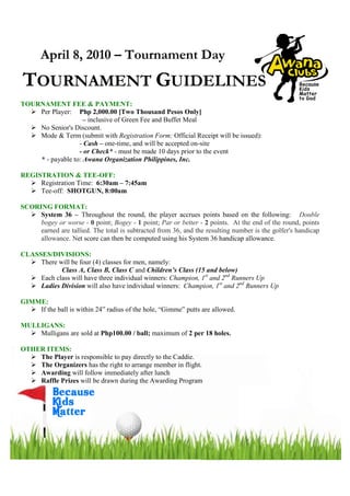 April 8, 2010 – Tournament Day
TOURNAMENT GUIDELINES
TOURNAMENT FEE & PAYMENT:
    Per Player: Php 2,000.00 [Two Thousand Pesos Only]
                    – inclusive of Green Fee and Buffet Meal
    No Senior's Discount.
    Mode & Term (submit with Registration Form; Official Receipt will be issued):
                  - Cash – one-time, and will be accepted on-site
                  - or Check* - must be made 10 days prior to the event
    * - payable to: Awana Organization Philippines, Inc.

REGISTRATION & TEE-OFF:
     Registration Time: 6:30am – 7:45am
     Tee-off: SHOTGUN, 8:00am

SCORING FORMAT:
     System 36 – Throughout the round, the player accrues points based on the following: Double
     bogey or worse - 0 point; Bogey - 1 point; Par or better - 2 points. At the end of the round, points
     earned are tallied. The total is subtracted from 36, and the resulting number is the golfer's handicap
     allowance. Net score can then be computed using his System 36 handicap allowance.

CLASSES/DIVISIONS:
     There will be four (4) classes for men, namely:
            Class A, Class B, Class C and Children’s Class (15 and below)
     Each class will have three individual winners: Champion, 1st and 2nd Runners Up
     Ladies Division will also have individual winners: Champion, 1st and 2nd Runners Up

GIMME:
    If the ball is within 24” radius of the hole, “Gimme” putts are allowed.

MULLIGANS:
    Mulligans are sold at Php100.00 / ball; maximum of 2 per 18 holes.

OTHER ITEMS:
    The Player is responsible to pay directly to the Caddie.
    The Organizers has the right to arrange member in flight.
    Awarding will follow immediately after lunch
    Raffle Prizes will be drawn during the Awarding Program
 