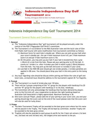 Indonesia Independence Day Golf Tournament 2014
Tournament General Rules and Conditions
1. General
a) The “Indonesia Independence Day” golf tournament will be played annually under the
control of the PGP (“Paguyuban Golf Perth”) committee.
b) The Tournament is in accordance to the R&A Australian rules and the local rules of Glen
Irish Public Golf Course with some modification from tournament committee as follows:
(1) Maximum Score for each hole is double par. Where you can pick up your ball when
your score is double par. (for par 4 hole maximum score is 8, par 3 hole maximum
score is 6 and par 5 hole maximum score is 10).
(2) On the green, you may pick up your ball if your ball is located less than a grip
(~20cm) of a club from the hole. Please ask your pairing prior to lift the ball. It
counts as 1 stroke (i.e. after 4 strokes your ball is within a grip [~20cm] distance
from the hole. You may pick up the ball and score is 5 strokes in your card).
(3) Lost Ball in the NON OB zone should get one stroke penalty. 2 strokes penalties are
applied in OB zone. You should place/drop your ball in the entry point to the losing
spot.
c) Any issue regarding rules should be discuss within pairing and follow the rules of golf and
local rules, unresolved issue should be address to the tournament captain Mr Tur Nugroho.
2. Format
a) The Tournament is a round of stroke play over 18 holes.
b) There will be 2 groups comprising of the “A” group for the players with handicap 0 to 20
and the “B” group for the players with handicap 21 to 36 (max. handicap).
c) The Committee will only acknowledge the handicap that has been declared by players
prior to the first kick off, your cooperation to declare the right handicap based on
Australian Golf Association is highly appreciated. Maximum handicap is 36.
d) One score card per Player, please add one of your pairing in your score card, you and your
pairing should sign the score card at the end of the round (please note that the score card
will also be used for lucky draw)
3. Prizes
a) The Main Tournament Trophy will be awarded to the best gross score where her/his name
will be placed in the Trophy. The Trophy will be kept by committee. Another Trophy will
be awarded to the best gross winner.
b) Trophies will also be awarded to each group (A and B) for the 3 best net winners (1st best
net, 2nd best net and 3rd best net), the longest drive and nearest to the pin.
 