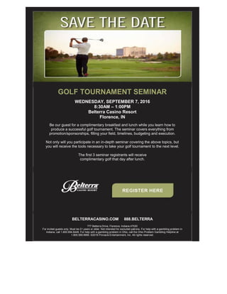 GOLF TOURNAMENT SEMINAR
WEDNESDAY, SEPTEMBER 7, 2016
8:30AM – 1:00PM
Belterra Casino Resort
Florence, IN
Be our guest for a complimentary breakfast and lunch while you learn how to
produce a successful golf tournament. The seminar covers everything from
promotion/sponsorships, filling your field, timelines, budgeting and execution.
Not only will you participate in an in-depth seminar covering the above topics, but
you will receive the tools necessary to take your golf tournament to the next level.
The first 3 seminar registrants will receive
complimentary golf that day after lunch.
BELTERRACASINO.COM 888.BELTERRA
777 Belterra Drive, Florence, Indiana 47020
For invited guests only. Must be 21 years or older. Not intended for excluded patrons. For help with a gambling problem in
Indiana, call 1.800.994.8448. For help with a gambling problem in Ohio, call the Ohio Problem Gambling Helpline at
1.800.589.9966. ©2016 Pinnacle Entertainment, Inc. All rights reserved.
 