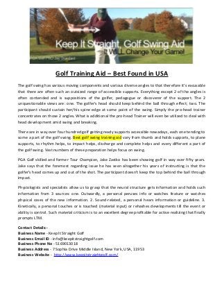 Golf Training Aid – Best Found in USA
The golf swing has various moving components and various diverse angles to that therefore it's excusable
that there are often such an outsized range of accessible supports. Everything except 2 of the angles is
often contended and is suppositions of the golfer, pedagogue or discoverer of the support. The 2
unquestionable views are: one. The golfer's head should keep behind the ball through effect; two. The
participant should sustain her/his spine edge at some point of the swing. Simply the pro-head trainer
concentrates on those 2 angles. What is additional the pro-head Trainer will even be utilized to deal with
head development amid swing and breaking.
There are in way over four hundred golf getting ready supports accessible nowadays, each one tending to
some a part of the golf swing. Best golf swing training aid vary from thumb and holds supports, to plane
supports, to rhythm helps, to impact helps, discharge and complete helps and every different a part of
the golf swing. Vast numbers of these preparation helps focus on swing.
PGA Golf skilled and former Tour Champion, Jake Zastko has been showing golf in way over fifty years.
Jake says that the foremost regarding issue he has seen altogether his years of instructing is that the
golfer's head comes up and out of the shot. The participant doesn't keep the top behind the ball through
impact.
Physiologists and specialists allow us to grasp that the neural structure gets information and holds such
information from 3 sources: one. Outwardly, a personal peruses info or watches feature or watches
physical cases of the new information. 2. Sound-related, a personal hears information or guideline. 3.
Kinetically, a personal touches or is touched (material input) or rehashes developments till the event or
ability is control. Such material criticism is to an excellent degree profitable for active realizing that finally
prompts LTM.
Contact Details:-
Business Name - Keep It Straight Golf
Business Email ID - info@keepitstraightgolf.com
Business Phone No - 5169013018
Business Address - 7 Sophia Drive Middle Island, New York, USA, 11953
Business Website - http://www.keepitstraightgolf.com/
 