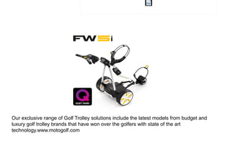 Our exclusive range of Golf Trolley solutions include the latest models from budget and
luxury golf trolley brands that have won over the golfers with state of the art
technology.www.motogolf.com
 