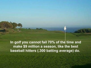 In golf you cannot fail 70% of the time and make $9 million a season, like the best baseball hitters (.300 batting average) do.  