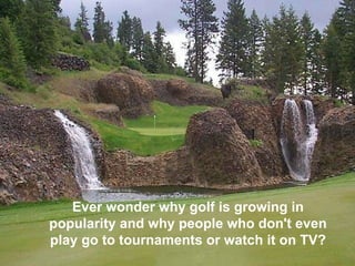 Ever wonder why golf is growing in popularity and why people who don't even play go to tournaments or watch it on TV?   