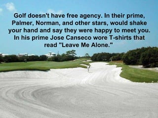 Golf doesn't have free agency. In their prime, Palmer, Norman, and other stars, would shake your hand and say they were happy to meet you. In his prime Jose Canseco wore T-shirts that read "Leave Me Alone."   