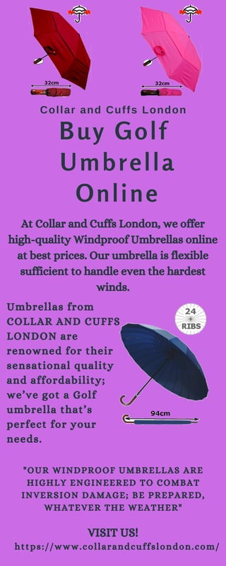 Buy Golf
Umbrella
Online
At Collar and Cuffs London, we offer
high-quality Windproof Umbrellas online
at best prices. Our umbrella is flexible
sufficient to handle even the hardest
winds.
Umbrellas from
COLLAR AND CUFFS
LONDON are
renowned for their
sensational quality
and affordability;
we’ve got a Golf
umbrella that’s
perfect for your
needs.
"OUR WINDPROOF UMBRELLAS ARE
HIGHLY ENGINEERED TO COMBAT
INVERSION DAMAGE; BE PREPARED,
WHATEVER THE WEATHER"
Collar and Cuffs London
VISIT US!
https://www.collarandcuffslondon.com/
 