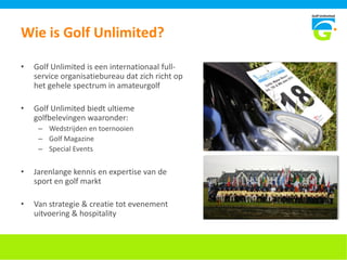 Wie is Golf Unlimited?
• Golf Unlimited is een internationaal full-
service organisatiebureau dat zich richt op
het gehele spectrum in amateurgolf
• Golf Unlimited biedt ultieme
golfbelevingen waaronder:
– Wedstrijden en toernooien
– Golf Magazine
– Special Events
• Jarenlange kennis en expertise van de
sport en golf markt
• Van strategie & creatie tot evenement
uitvoering & hospitality
 