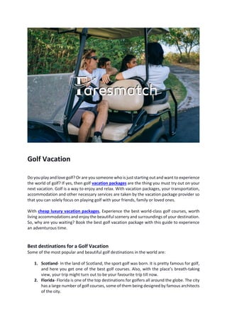 Golf Vacation
Do you play and love golf? Or are you someone who is just starting out and want to experience
the world of golf? If yes, then golf vacation packages are the thing you must try out on your
next vacation. Golf is a way to enjoy and relax. With vacation packages, your transportation,
accommodation and other necessary services are taken by the vacation package provider so
that you can solely focus on playing golf with your friends, family or loved ones.
With cheap luxury vacation packages, Experience the best world-class golf courses, worth
living accommodations and enjoy the beautiful scenery and surroundings of your destination.
So, why are you waiting? Book the best golf vacation package with this guide to experience
an adventurous time.
Best destinations for a Golf Vacation
Some of the most popular and beautiful golf destinations in the world are:
1. Scotland- In the land of Scotland, the sport golf was born. It is pretty famous for golf,
and here you get one of the best golf courses. Also, with the place’s breath-taking
view, your trip might turn out to be your favourite trip till now.
2. Florida- Florida is one of the top destinations for golfers all around the globe. The city
has a large number of golf courses, some of them being designed by famous architects
of the city.
 