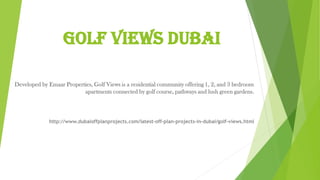 Golf Views Dubai
Developed by Emaar Properties, Golf Views is a residential community offering 1, 2, and 3 bedroom
apartments connected by golf course, pathways and lush green gardens.
http://www.dubaioffplanprojects.com/latest-off-plan-projects-in-dubai/golf-views.html
 