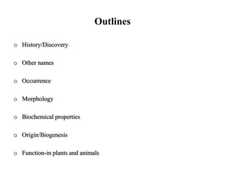 Outlines
o History/Discovery
o Other names
o Occurrence
o Morphology
o Biochemical properties
o Origin/Biogenesis
o Function-in plants and animals
 