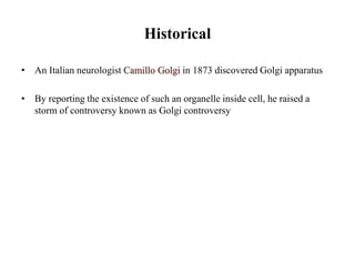Historical
• An Italian neurologist Camillo Golgi in 1873 discovered Golgi apparatus
• By reporting the existence of such an organelle inside cell, he raised a
storm of controversy known as Golgi controversy
 