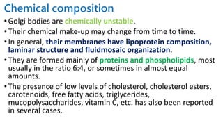 Chemical composition
•Golgi bodies are chemically unstable.
•Their chemical make-up may change from time to time.
•In general, their membranes have lipoprotein composition,
laminar structure and fluidmosaic organization.
•They are formed mainly of proteins and phospholipids, most
usually in the ratio 6:4, or sometimes in almost equal
amounts.
•The presence of low levels of cholesterol, cholesterol esters,
carotenoids, free fatty acids, triglycerides,
mucopolysaccharides, vitamin C, etc. has also been reported
in several cases.
 