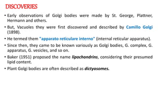 DISCOVERIES
• Early observations of Golgi bodies were made by St. George, Plattner,
Hermann and others.
• But, Vacuoles they were first discovered and described by Camillo Golgi
(1898).
• He termed them "apparato reticulare interno" (internal reticular apparatus).
• Since then, they came to be known variously as Golgi bodies, G. complex, G.
apparatus, G. vesicles, and so on.
• Baker (1951) proposed the name lipochondrins, considering their presumed
lipid content.
• Plant Golgi bodies are often described as dictyosomes.
 