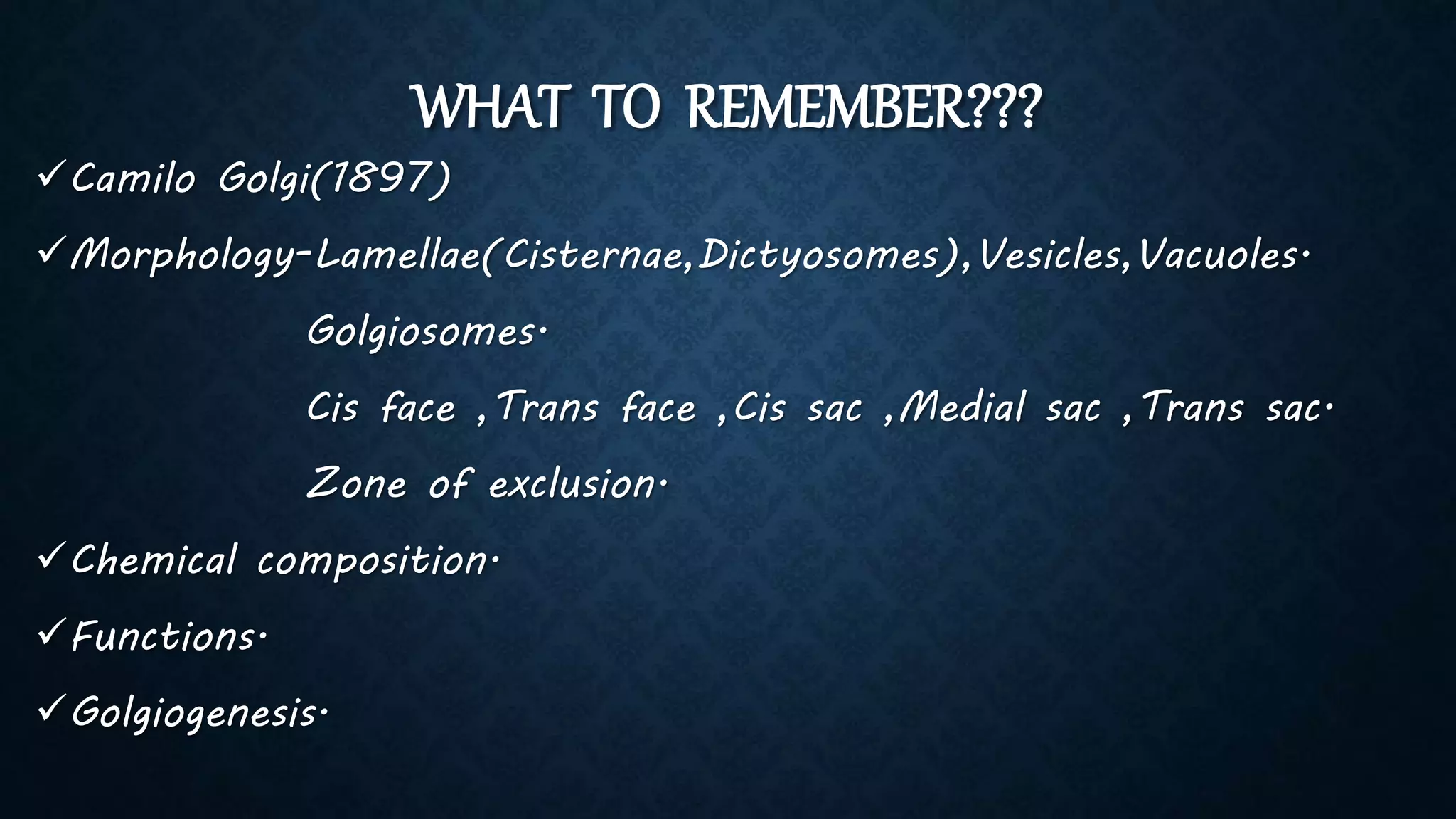 WHAT TO REMEMBER???
Camilo Golgi(1897)
Morphology-Lamellae(Cisternae,Dictyosomes),Vesicles,Vacuoles.
Golgiosomes.
Cis face ,Trans face ,Cis sac ,Medial sac ,Trans sac.
Zone of exclusion.
Chemical composition.
Functions.
Golgiogenesis.
 