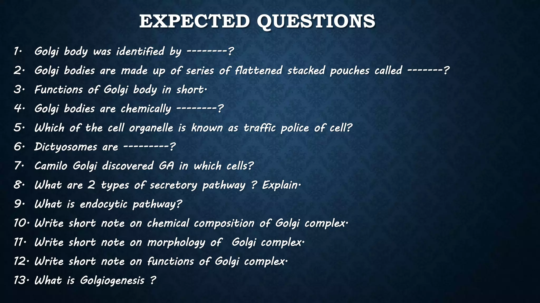 EXPECTED QUESTIONS
1. Golgi body was identified by --------?
2. Golgi bodies are made up of series of flattened stacked pouches called -------?
3. Functions of Golgi body in short.
4. Golgi bodies are chemically --------?
5. Which of the cell organelle is known as traffic police of cell?
6. Dictyosomes are ---------?
7. Camilo Golgi discovered GA in which cells?
8. What are 2 types of secretory pathway ? Explain.
9. What is endocytic pathway?
10. Write short note on chemical composition of Golgi complex.
11. Write short note on morphology of Golgi complex.
12. Write short note on functions of Golgi complex.
13. What is Golgiogenesis ?
 