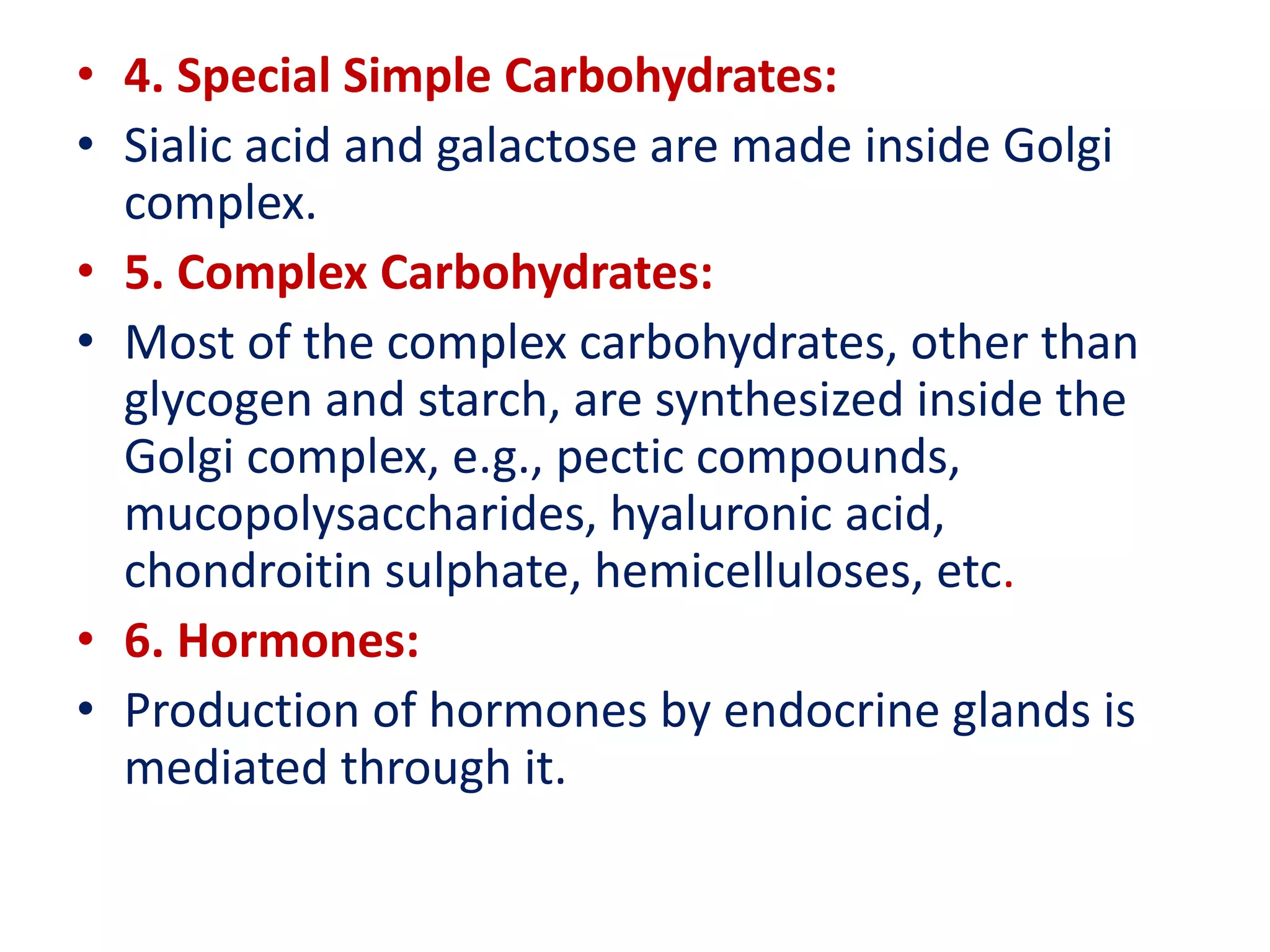 • 4. Special Simple Carbohydrates:
• Sialic acid and galactose are made inside Golgi
complex.
• 5. Complex Carbohydrates:
• Most of the complex carbohydrates, other than
glycogen and starch, are synthesized inside the
Golgi complex, e.g., pectic compounds,
mucopolysaccharides, hyaluronic acid,
chondroitin sulphate, hemicelluloses, etc.
• 6. Hormones:
• Production of hormones by endocrine glands is
mediated through it.
 