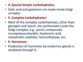 • 4. Special Simple Carbohydrates:
• Sialic acid and galactose are made inside Golgi
complex.
• 5. Complex Carbohydrates:
• Most of the complex carbohydrates, other than
glycogen and starch, are synthesized inside the
Golgi complex, e.g., pectic compounds,
mucopolysaccharides, hyaluronic acid,
chondroitin sulphate, hemicelluloses, etc.
• 6. Hormones:
• Production of hormones by endocrine glands is
mediated through it.
 
