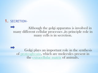 1.

SECRETION-

Although the golgi apparatus is involved in
many different cellular processes ,its principle role in
many cells is in secretion.

Golgi plays an important role in the synthesis
of proteoglycans, which are molecules present in
the extracellular matrix of animals.

 