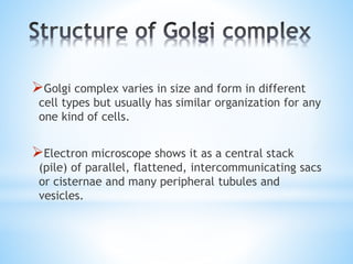 Golgi complex varies in size and form in different

cell types but usually has similar organization for any
one kind of cells.

Electron microscope shows it as a central stack

(pile) of parallel, flattened, intercommunicating sacs
or cisternae and many peripheral tubules and
vesicles.

 