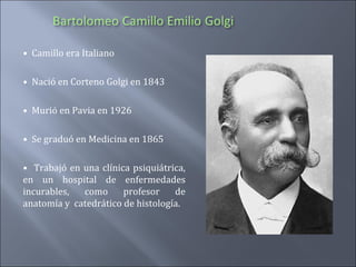 • Camillo era Italiano
• Nació en Corteno Golgi en 1843
• Murió en Pavia en 1926
• Se graduó en Medicina en 1865
• Trabajó en una clínica psiquiátrica,
en un hospital de enfermedades
incurables,
como
profesor
de
anatomía y catedrático de histología.

 