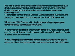 The interior surface of the dome is about 12 feet from the inner edge of the circular structure produced by the arches, so that a proportion of its weight is transmitted directly downwards on to the four walls, the remainder being carried on the intersecting arches.  The fantastic dome of the Gol Gumbaz, with a diameter of 125 feet covers the largest uninterrupted floor spacing in the world-18, 337 square feet. The dome of Gol Gumbaz, which is placed over a larger square space, covers the largest domed space in the world. The hemispherical dome of an average thickness of 10 feet was constructed out of concentric layers of brick masonry cast in concrete formed out of a mix of ballast and rich lime mortar. The 12 feet projection above the intersecting arches forms the whispering gallery, which can be approached by a narrow stairway within the left tower. 
