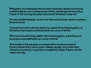 This gallery around the base of the dome formed a highly sensitive echo alcove and the faintest sound in it echoes across 135 feet, resonating ten times and thus one pair of feet is enough to awaken the echoes of the tread of a regiment It is also said that the Sultan, Ibrahim Adil Shah and his Queen used to converse in the same manner.  During his time, the musicians used to sing, seated in the whispering gallery so that the sound produced could be reached to very corner of the hall. The musicians used to sing, seated in the whispering gallery so that the sound produced could be  reached  to very corner of the hall. At the center of the vast space, on a raised platform are the cenotaphs of Muhammad Adil Shah, his two wives, mistress, daughter and grandson-their interred bodies placed in a crypt below accessible by a flight of stairs under the western doorway. 