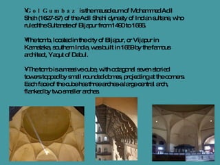 Gol Gumbaz   is the mausoleum of Mohammed Adil Shah (1627-57) of the Adil Shahi dynasty of Indian sultans, who ruled the Sultanate of Bijapur from 1490 to 1686. The tomb, located in the city of Bijapur, or Vijapur in Karnataka, southern India, was built in 1659 by the famous architect, Yaqut of Dabul. The tomb is a massive cube, with octagonal seven storied towers topped by small rounded domes, projecting at the corners. Each face of the cube has three arches-a large central arch, flanked by two smaller arches.  