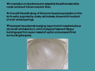 An inscription on its entrance arch states that the edifice retains the mortal remains of Muhammad Adil Shah. In line with the sixth storey of the corner towers is a projection on the tomb walls, supported by closely set brackets, above which is a band of small arched openings.  The parapet has a decorative edging, beyond which rises the bulbous dome with a foliated drum, which is a typical feature of Bijapur buildings apart from a pier instead of a pillar and a crescent finial surmounting the spires. 