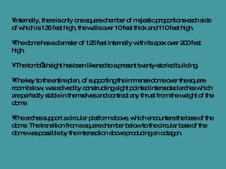 Internally, there is only one square chamber of majestic proportions-each side of which is 135 feet high, the walls over 10 feet thick and 110 feet high.  The dome has a diameter of 125 feet internally with its apex over 200 feet high. The tomb’s height has been likened to a present twenty-storied building.  The key to the entire plan, of supporting the immense dome over the square room below, was solved by constructing eight pointed intersected arches which are perfectly stable in themselves and contract any thrust from the weight of the dome.  The arches support a circular platform above, which encounters the base of the dome. The transition from a square chamber below to the circular base of the dome was possible by the intersection above producing an octagon.  