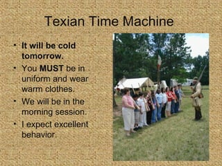 Texian Time Machine
• It will be cold
tomorrow.
• You MUST be in
uniform and wear
warm clothes.
• We will be in the
morning session.
• I expect excellent
behavior.

 
