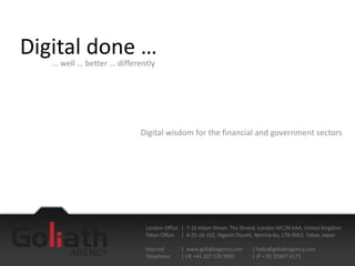 Digital done …
   … well … better … differently




                           Digital wisdom for the financial and government sectors




                             London Office | 7-10 Adam Street, The Strand, London WC2N 6AA, United Kingdom
                             Tokyo Office | 4-25-16-102, Higashi Oizumi, Nerima-ku, 178-0063, Tokyo, Japan

                             Internet     | www.goliathagency.com     | hello@goliathagency.com
                             Telephone    | UK +44 207 520 9095       | JP + 81 35947 6171
 