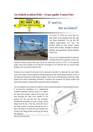 An Goliath Accident Tells----Crane quality Counts Fisrt

On August 14, 2008, one of the legs of a
large gantry crane collapsed while the crane
was being dismantled. The leg that fell
weighed approximately 165 tons. The
accident killed an iron worker, injured
several other workers, damaged an adjacent
building, and significantly delayed shipment
of the crane.
The crane was being dismantled for purposes
of being delivered to a purchaser of the crane
located in Eastern Europe. The crane, which was placed into service in 1975, is a rail-mounted
gantry crane with a height of over 260 feet and length of over 400 feet that was used for ship
building, and was located in Quincy, MA.
Exponent was retained by attorneys for the deceased ironworker to determine the most likely
cause of the failure. The investigation included inspection of the welded hinge assembly, review of
the structural calculations for the hinges and their welds, review of the drawings, and review of the
planned and actual dismantling procedures. Exponent also prepared 3D digital models and
directed the making of demonstrative physical models for litigation.
The investigation showed that the contractor used an unusual procedure for dismantling the crane.
It involved the installation of a sophisticated
computer-controlled shoring system to support
the main cross member, removal of the legs, and
then lowering the main cross member to the
ground. For the leg that fell, the procedure
included the installation of a pair of large custom
hinges near the top of the leg, cutting the leg at
the hinge location, and then allowing the leg to
splay out along a rail while the cross member was
lowered. The hinges failed and the leg fell during
this operation.
Excerpt from Exponent,

 