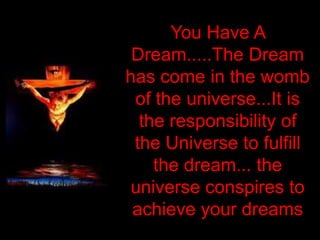 You Have A
 Dream.....The Dream
has come in the womb
 of the universe...It is
  the responsibility of
 the Universe to fulfill
    the dream... the
universe conspires to
 achieve your dreams
 