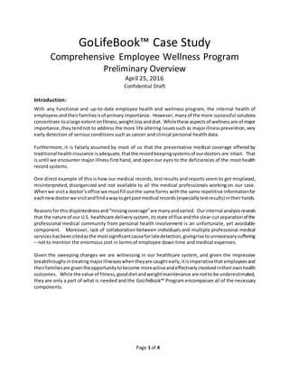 Page 1 of 4
GoLifeBook™ Case Study
Comprehensive Employee Wellness Program
Preliminary Overview
April 25, 2016
Confidential Draft
Introduction:
With any functional and up-to-date employee health and wellness program, the internal health of
employees andtheirfamiliesisof primary importance. However, many of the more successful solutions
concentrate toalarge extentonfitness,weightlossanddiet. Whilethese aspectsof wellnessare of major
importance,theytendnot to address the more life altering issuessuchas majorillnessprevention,very
early detection of serious conditions such as cancer and clinical personal health data.
Furthermore, it is falsely assumed by most of us that the preventative medical coverage offered by
traditional healthinsurance isadequate,thatthe recordkeepingsystemsof ourdoctors are intact. That
is until we encounter major illness first hand, and open our eyes to the deficiencies of the most health
record systems.
One direct example of this is how our medical records, test results and reports seem to get misplaced,
misinterpreted, disorganized and not available to all the medical professionals working on our case.
Whenwe visita doctor’soffice we mustfill outthe same forms withthe same repetitive informationfor
eachnewdoctorwe visitandfindawaytogetpastmedical records(especiallytestresults) intheirhands.
Reasonsforthis disjointednessand “missingcoverage”are manyandvaried. Ourinternal analysisreveals
that the nature of our U.S. healthcare deliverysystem,itsstate of flux andthe clear-cutseparationof the
professional medical community from personal health involvement is an unfortunate, yet avoidable
component. Moreover, lack of collaboration between individuals and multiple professional medical
serviceshasbeencitedasthe mostsignificantcauseforlatedetection,givingrise to unnecessarysuffering
– not to mention the enormous cost in terms of employee down time and medical expenses.
Given the sweeping changes we are witnessing in our healthcare system, and given the impressive
breakthroughsin treatingmajorillnesseswhentheyare caughtearly,itisimperativethat employeesand
theirfamiliesare giventheopportunitytobecome moreactiveandeffectivelyinvolved intheirownhealth
outcomes. While the value of fitness,gooddietandweightmaintenance are notto be underestimated,
they are only a part of what is needed and the GoLifeBook™ Program encompasses all of the necessary
components.
 