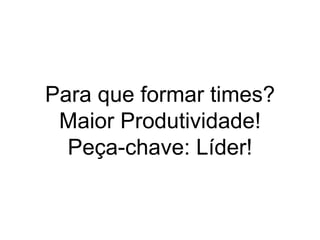 Para que formar times?
Maior Produtividade!
Peça-chave: Líder!
 