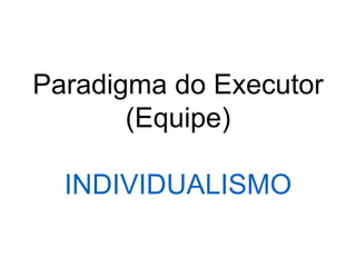 Paradigma do Executor
(Equipe)
INDIVIDUALISMO
 