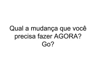 Qual a mudança que você
precisa fazer AGORA?
Go?
 