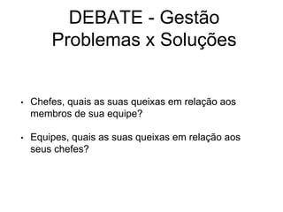DEBATE - Gestão
Problemas x Soluções
• Chefes, quais as suas queixas em relação aos
membros de sua equipe?
• Equipes, quais as suas queixas em relação aos
seus chefes?
 
