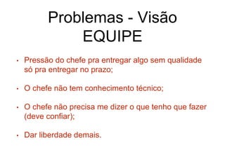 Problemas - Visão
EQUIPE
• Pressão do chefe pra entregar algo sem qualidade
só pra entregar no prazo;
• O chefe não tem conhecimento técnico;
• O chefe não precisa me dizer o que tenho que fazer
(deve confiar);
• Dar liberdade demais.
 
