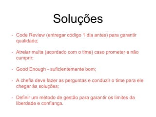 Soluções
• Code Review (entregar código 1 dia antes) para garantir
qualidade;
• Atrelar multa (acordado com o time) caso prometer e não
cumprir;
• Good Enough - suficientemente bom;
• A chefia deve fazer as perguntas e conduzir o time para ele
chegar às soluções;
• Definir um método de gestão para garantir os limites da
liberdade e confiança.
 
