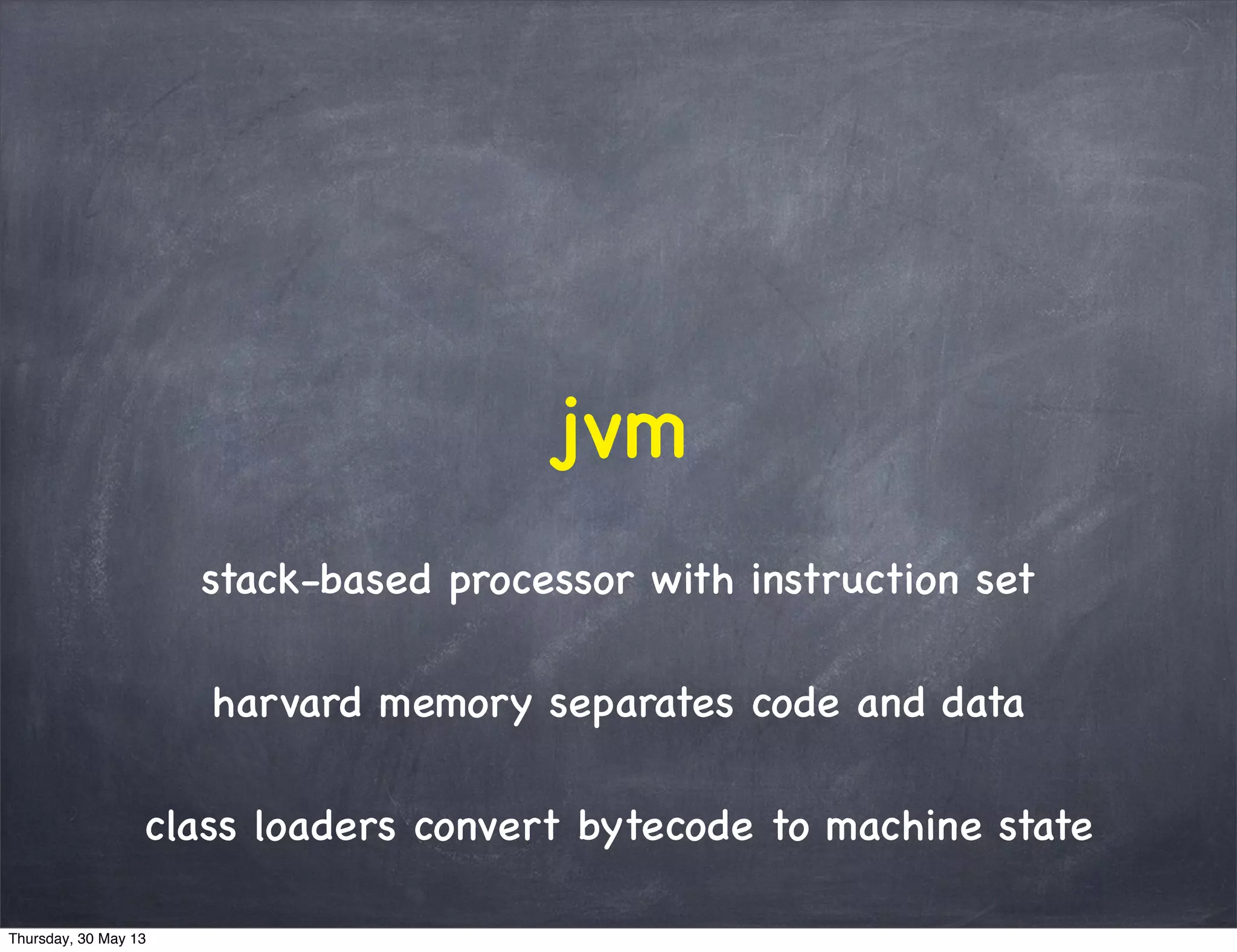stack-based processor with instruction set
harvard memory separates code and data
class loaders convert bytecode to machine state
jvm
Thursday, 30 May 13
 
